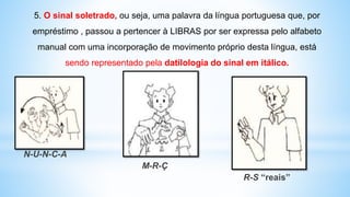 N-U-N-C-A
M-R-Ç
R-S “reais”
5. O sinal soletrado, ou seja, uma palavra da língua portuguesa que, por
empréstimo , passou a pertencer à LIBRAS por ser expressa pelo alfabeto
manual com uma incorporação de movimento próprio desta língua, está
sendo representado pela datilologia do sinal em itálico.
 