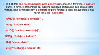 6. na LIBRAS não há desinências para gêneros (masculino e feminino) e número
(plural), o sinal, representado por palavra da língua portuguesa que possui estas
marcas, está terminado com o símbolo @ para reforçar a ideia de ausência e não
haver confusão. Exemplos:
AMIG@ “amiga(s) e amigo(s)” ,
FRI@ “fria(s) e frio(s)”,
MUIT@ “muita(s) e muito(s)”,
TOD@, “toda(s) e todo(s)”,
EL@ “ela(s), ele(s)”,
ME@ “minha(s) e meu(s)” etc;
 