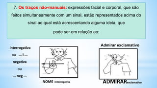 7. Os traços não-manuais: expressões facial e corporal, que são
feitos simultaneamente com um sinal, estão representados acima do
sinal ao qual está acrescentando alguma ideia, que
pode ser em relação ao:
interrogativa
ou ... i ...
negativa
ou
... neg ...
Admirar exclamativo
NOME interrogativa ADMIRARexclamativo
 