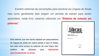 Existem sistemas de convenções para escrever as Línguas de Sinais
mas como geralmente eles exigem um período de estudo para serem
aprendidos, neste livro, estamos utilizando um "Sistema de notação em
palavras".
Este sistema, que vem sendo adotado por pesquisadores
de línguas de sinais em outros países e aqui no Brasil,
tem este nome porque as palavras de uma língua oral-
auditiva são utilizadas para representar
aproximadamente os sinais.
 