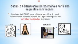 *
1. Os sinais da LIBRAS, para efeito de simplificação, serão
representados por itens lexicais da Língua Portuguesa (LP)
em letras maiúsculas. Exemplos;
CASA ESTUDAR
 