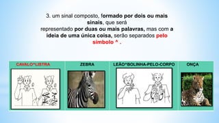 CAVALO^LISTRA ZEBRA LEÃO^BOLINHA-PELO-CORPO ONÇA
3. um sinal composto, formado por dois ou mais
sinais, que será
representado por duas ou mais palavras, mas com a
ideia de uma única coisa, serão separados pelo
símbolo ^ .
 