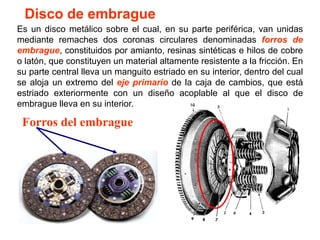 Disco de embrague
Es un disco metálico sobre el cual, en su parte periférica, van unidas
mediante remaches dos coronas circulares denominadas forros de
embrague, constituidos por amianto, resinas sintéticas e hilos de cobre
o latón, que constituyen un material altamente resistente a la fricción. En
su parte central lleva un manguito estriado en su interior, dentro del cual
se aloja un extremo del eje primario de la caja de cambios, que está
estriado exteriormente con un diseño acoplable al que el disco de
embrague lleva en su interior.

 Forros del embrague
 