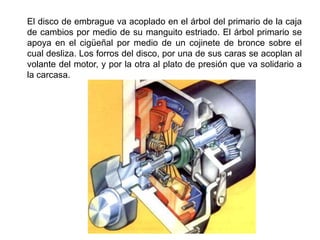 El disco de embrague va acoplado en el árbol del primario de la caja
de cambios por medio de su manguito estriado. El árbol primario se
apoya en el cigüeñal por medio de un cojinete de bronce sobre el
cual desliza. Los forros del disco, por una de sus caras se acoplan al
volante del motor, y por la otra al plato de presión que va solidario a
la carcasa.
 