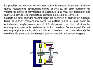 La presión que ejercen los resortes sobre la carcasa hace que el disco
quede fuertemente aprisionado contra el volante. En este momento, el
volante transmite el movimiento al disco que, a su vez, por mediación del
manguito estriado, lo transmite al primario de la caja de cambios.
Cuando se pisa el pedal de embrague se desplaza el collarín de empuje
hacia el interior, presionando sobre las patillas, éstas, al girar sobre la
articulación, desplazan a su vez al plato de presión, que libera el disco de
embrague al vencer la resistencia de los muelles. En esta posición, el
embrague gira en vacío, sin transmitir el movimiento del motor a la caja de
cambios. Se dice que el embrague está en posición de desembragado.
 