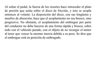 Al soltar el pedal, la fuerza de los resortes hace retroceder el plato
de presión que actúa sobre el disco de fricción, y éste se acopla
entonces al volante. La disposición del disco, con sus lengüetas y
muelles de absorción, hace que el acoplamiento no sea brusco, sino
progresivo. No obstante, el acoplamiento del embrague por parte
del conductor no debe hacerse de una forma rápida y brusca, sobre
todo con el vehículo parado, con el objeto de no recargar el motor
al tener que vencer la enorme inercia debida a su peso. Se dice que
el embrague está en posición de embragado.
 