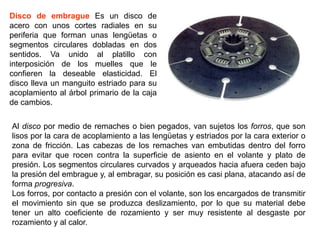 Disco de embrague Es un disco de
acero con unos cortes radiales en su
periferia que forman unas lengüetas o
segmentos circulares dobladas en dos
sentidos. Va unido al platillo con
interposición de los muelles que le
confieren la deseable elasticidad. El
disco lleva un manguito estriado para su
acoplamiento al árbol primario de la caja
de cambios.

Al disco por medio de remaches o bien pegados, van sujetos los forros, que son
lisos por la cara de acoplamiento a las lengüetas y estriados por la cara exterior o
zona de fricción. Las cabezas de los remaches van embutidas dentro del forro
para evitar que rocen contra la superficie de asiento en el volante y plato de
presión. Los segmentos circulares curvados y arqueados hacia afuera ceden bajo
la presión del embrague y, al embragar, su posición es casi plana, atacando así de
forma progresiva.
Los forros, por contacto a presión con el volante, son los encargados de transmitir
el movimiento sin que se produzca deslizamiento, por lo que su material debe
tener un alto coeficiente de rozamiento y ser muy resistente al desgaste por
rozamiento y al calor.
 