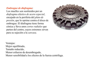 Embrague de diafragma:
Los muelles son sustituidos por un
diafragma elástico de acero especial,
encajado en la periferia del plato de
presión, que lo oprime contra el disco de
embrague. El diafragma tiene forma
cónica y lleva unos cortes radiales que
parten del centro, cuyos extremos sirven
para su sujeción a la carcasa.



Ventajas:
Mejor equilibrado,
Tamaño reducido,
Menor esfuerzo de desembragado,
Menor sensibilidad a los efectos de la fuerza centrífuga.
 