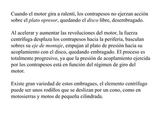 Cuando el motor gira a ralentí, los contrapesos no ejerzan acción
sobre el plato opresor, quedando el disco libre, desembragado.

Al acelerar y aumentar las revoluciones del motor, la fuerza
centrífuga desplaza los contrapesos hacia la periferia, basculan
sobres su eje de montaje, empujan al plato de presión hacia su
acoplamiento con el disco, quedando embragado. El proceso es
totalmente progresivo, ya que la presión de acoplamiento ejercida
por los contrapesos está en función del régimen de giro del
motor.

Existe gran variedad de estos embragues, el elemento centrífugo
puede ser unos rodillos que se deslizan por un cono, como en
motosierras y motos de pequeña cilindrada.
 