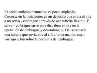 El accionamiento neumático es poco empleado.
Consiste en la instalación en un depósito que envía el aire
a un servo - embrague a través de una tubería flexible. El
servo - embrague sirve para distribuir el aire en la
operación de embrague y desembrague. Del servo sale
una tubería que envía aire al cilindro de mando, cuyo
vástago actúa sobre la horquilla del embrague.
 