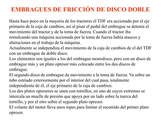 EMBRAGUES DE FRICCIÓN DE DISCO DOBLE
Hasta hace poco en la mayoría de los tractores el TDF era accionado por el eje
primario de la caja de cambios, así al pisar el pedal del embrague se detenía el
movimiento del tractor y de la toma de fuerza. Cuando el tractor iba
remolcando una máquina accionada por la toma de fuerza había atascos y
alteraciones en el trabajo de la máquina.
Actualmente se independiza el movimiento de la caja de cambios de el del TDF
con un embrague de doble disco.
Los elementos son iguales a los del embrague monodisco, pero con un disco de
embrague más y un plato opresor más colocado entre los dos discos de
embrague.
El segundo disco de embrague da movimiento a la toma de fuerza. Va sobre un
tubo estriado exteriormente por el interior del cual pasa, totalmente
independiente de él, el eje primario de la caja de cambios.
Los dos platos opresores se unen con tornillos, en uno de cuyos extremos se
intercala un muelle de presión que apoya por un lado sobre la tuerca del
tornillo, y por el otro sobre el segundo plato opresor.
El volante del motor lleva unos topes para limitar el recorrido del primer plato
opresor.
 