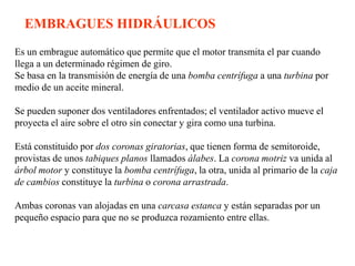 EMBRAGUES HIDRÁULICOS
Es un embrague automático que permite que el motor transmita el par cuando
llega a un determinado régimen de giro.
Se basa en la transmisión de energía de una bomba centrífuga a una turbina por
medio de un aceite mineral.

Se pueden suponer dos ventiladores enfrentados; el ventilador activo mueve el
proyecta el aire sobre el otro sin conectar y gira como una turbina.

Está constituido por dos coronas giratorias, que tienen forma de semitoroide,
provistas de unos tabiques planos llamados álabes. La corona motriz va unida al
árbol motor y constituye la bomba centrífuga, la otra, unida al primario de la caja
de cambios constituye la turbina o corona arrastrada.

Ambas coronas van alojadas en una carcasa estanca y están separadas por un
pequeño espacio para que no se produzca rozamiento entre ellas.
 