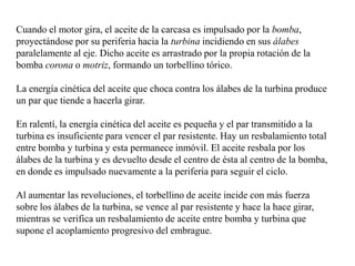 Cuando el motor gira, el aceite de la carcasa es impulsado por la bomba,
proyectándose por su periferia hacia la turbina incidiendo en sus álabes
paralelamente al eje. Dicho aceite es arrastrado por la propia rotación de la
bomba corona o motriz, formando un torbellino tórico.

La energía cinética del aceite que choca contra los álabes de la turbina produce
un par que tiende a hacerla girar.

En ralentí, la energía cinética del aceite es pequeña y el par transmitido a la
turbina es insuficiente para vencer el par resistente. Hay un resbalamiento total
entre bomba y turbina y esta permanece inmóvil. El aceite resbala por los
álabes de la turbina y es devuelto desde el centro de ésta al centro de la bomba,
en donde es impulsado nuevamente a la periferia para seguir el ciclo.

Al aumentar las revoluciones, el torbellino de aceite incide con más fuerza
sobre los álabes de la turbina, se vence al par resistente y hace la hace girar,
mientras se verifica un resbalamiento de aceite entre bomba y turbina que
supone el acoplamiento progresivo del embrague.
 
