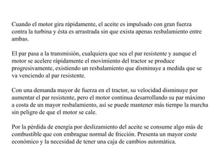 Cuando el motor gira rápidamente, el aceite es impulsado con gran fuerza
contra la turbina y ésta es arrastrada sin que exista apenas resbalamiento entre
ambas.

El par pasa a la transmisión, cualquiera que sea el par resistente y aunque el
motor se acelere rápidamente el movimiento del tractor se produce
progresivamente, existiendo un resbalamiento que disminuye a medida que se
va venciendo al par resistente.

Con una demanda mayor de fuerza en el tractor, su velocidad disminuye por
aumentar el par resistente, pero el motor continua desarrollando su par máximo
a costa de un mayor resbalamiento, así se puede mantener más tiempo la marcha
sin peligro de que el motor se cale.

Por la pérdida de energía por deslizamiento del aceite se consume algo más de
combustible que con embrague normal de fricción. Presenta un mayor coste
económico y la necesidad de tener una caja de cambios automática.
 