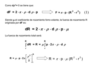 Como d2 = 0 se tiene que:

 dF = 2      d   p                      F =   p  (R
                                                                2
                                                                    -r )
                                                                        2
                                                                                (1)
Siendo m el coeficiente de rozamiento forro-volante, la fuerza de rozamiento R
originada por dF es:

                   dR = 2      d   p  m
La fuerza de rozamiento total será:

                   R                  R

                    dR = R = m  p  2     d 
                   r                  r

                          R
                   2   
    R = m  p  2                       R =   p  m (R - r )
                                                                    2       2
                         
                    2
                        r
                         
 