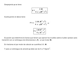 D espejando p se tiene:

                                                        3 M
                                           p =
                                                 4    m (R - r )
                                                                  3         3




   S ustituyendo en (I) se tiene:

                                                              2         2
                                                 3  M  (R           -r )
                                        F=                                    
                                                 4    m (R
                                                                  3        3
                                                                      -r )


                                                              2        2
                                                   3 M R -r
                                             F=
                                                   4 m R3 - r3


   E cuación que determ ina la fuerza que tienen que ejercer los m uelles sobre el plato opresor para
transm itir con un em brague de dim ensiones r, R , un par m otor M .

   E n tractores el par m otor de cálculo se cuantifica 2-3 . M .

                                                                                    2
   Y para un em brague de am ianto p debe ser de 5 a 7 K g/cm .
 