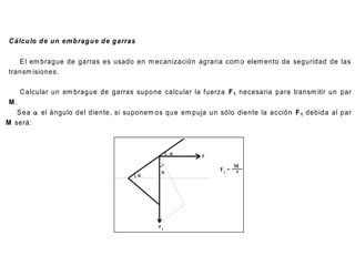 O T RO S T IPO S D E EM B R AG U E S D E INT E R É S E N AG R IC U LT U R A.

C álcu lo d e un em b rag u e d e g arras

   E l em brague de garras es usado en m ecanización agraria com o elem ento de seguridad de las
transm isiones.

    C alcular un em brague de garras supo ne calcular la fuerza F 1 necesaria para transm itir un par
 M.
   S ea  el ángulo del diente, si suponem os que em puja un sólo diente la acción F 1 debida al par
M será:



                                                           F

                                                                         M
                                                                 F1 =    r
                                            




                                                F1
 