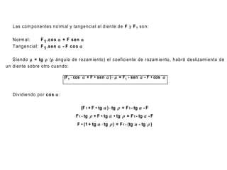 Las com ponentes norm al y tangencial al diente de F y F 1 son:

   N orm al:    F 1 .co s  + F sen 
   T angencial: F 1 .sen  - F co s 

   S iendo m = tg  ( ángulo de rozam iento) el coeficiente de rozam iento, habrá deslizam iento de
un diente sobre otro cuando:

                               (F 1  cos  + F • sen  )  m = F1 • sen  - F • cos 


   D iv idiendo por co s  :

                                        (F 1 + F • tg  )  tg  = F 1 • tg  - F
                                     F 1 • tg  + F • tg  • tg  = F 1 • tg  - F
                                      F • (1 + tg   tg  ) = F 1 • (tg  - tg  )
 