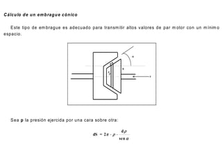 C álcu lo d e un em b rag u e cón ico

   E ste tipo de em brague es adecuado para transm itir altos v alores de par m otor con un m ínim o
espacio.



                                                                   

                                                      ds

                                                            R
                                                 P
                                                  
                                                                       F




   S ea p la presión ejercida por una cara sobre otra:

                                                            d
                                          dS = 2   
                                                           sen 
 