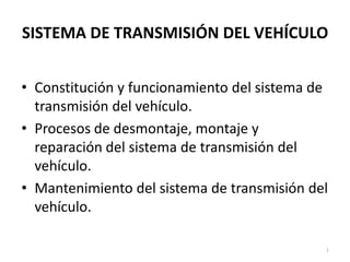 SISTEMA DE TRANSMISIÓN DEL VEHÍCULO


• Constitución y funcionamiento del sistema de
  transmisión del vehículo.
• Procesos de desmontaje, montaje y
  reparación del sistema de transmisión del
  vehículo.
• Mantenimiento del sistema de transmisión del
  vehículo.

                                             1
 