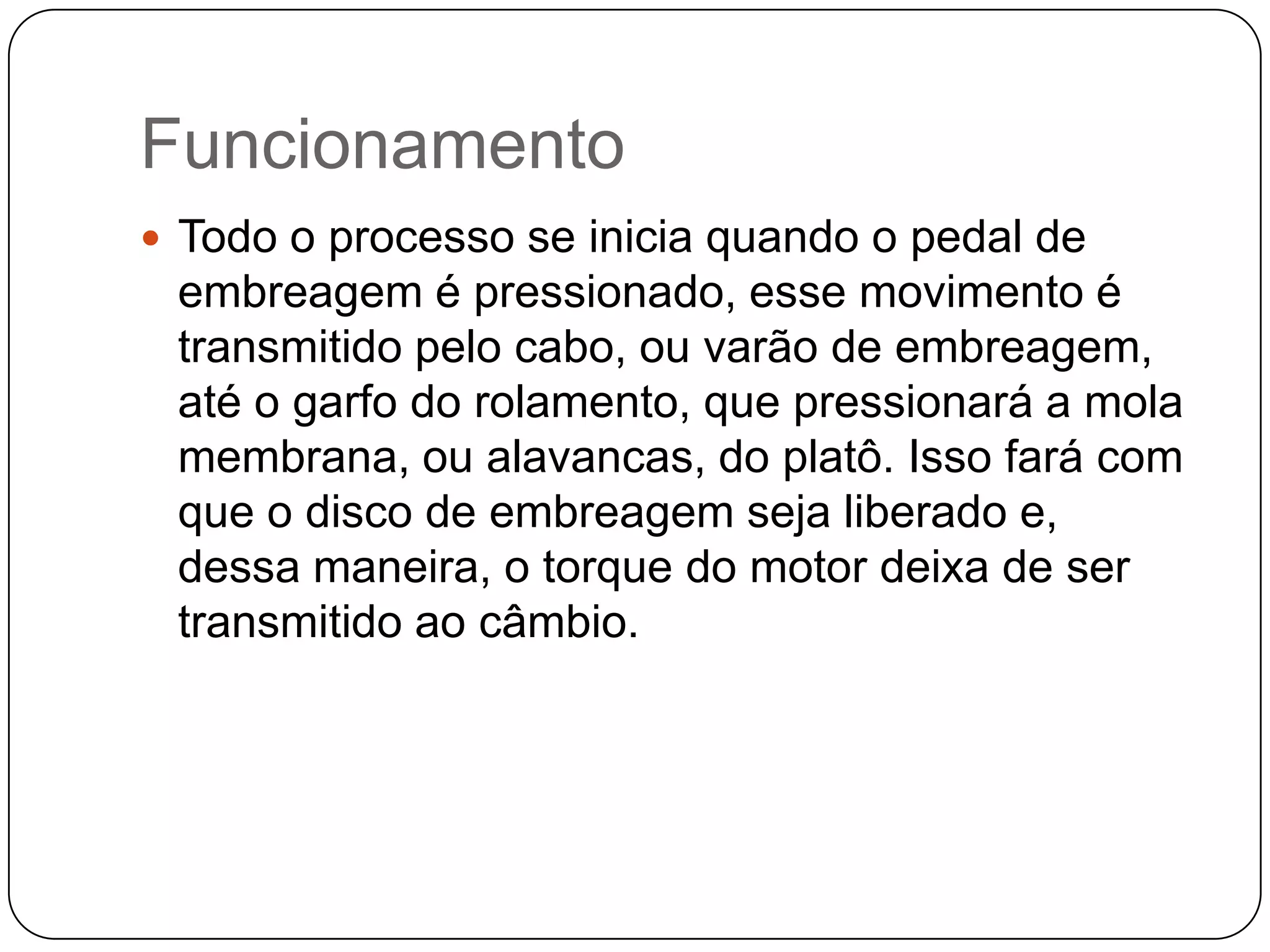 Funcionamento
 Todo o processo se inicia quando o pedal de
 embreagem é pressionado, esse movimento é
 transmitido pelo cabo, ou varão de embreagem,
 até o garfo do rolamento, que pressionará a mola
 membrana, ou alavancas, do platô. Isso fará com
 que o disco de embreagem seja liberado e,
 dessa maneira, o torque do motor deixa de ser
 transmitido ao câmbio.
 
