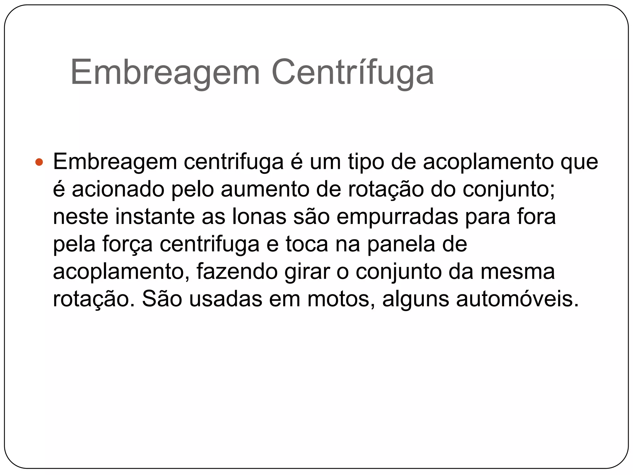 Embreagem Centrífuga

 Embreagem centrifuga é um tipo de acoplamento que
 é acionado pelo aumento de rotação do conjunto;
 neste instante as lonas são empurradas para fora
 pela força centrifuga e toca na panela de
 acoplamento, fazendo girar o conjunto da mesma
 rotação. São usadas em motos, alguns automóveis.
 