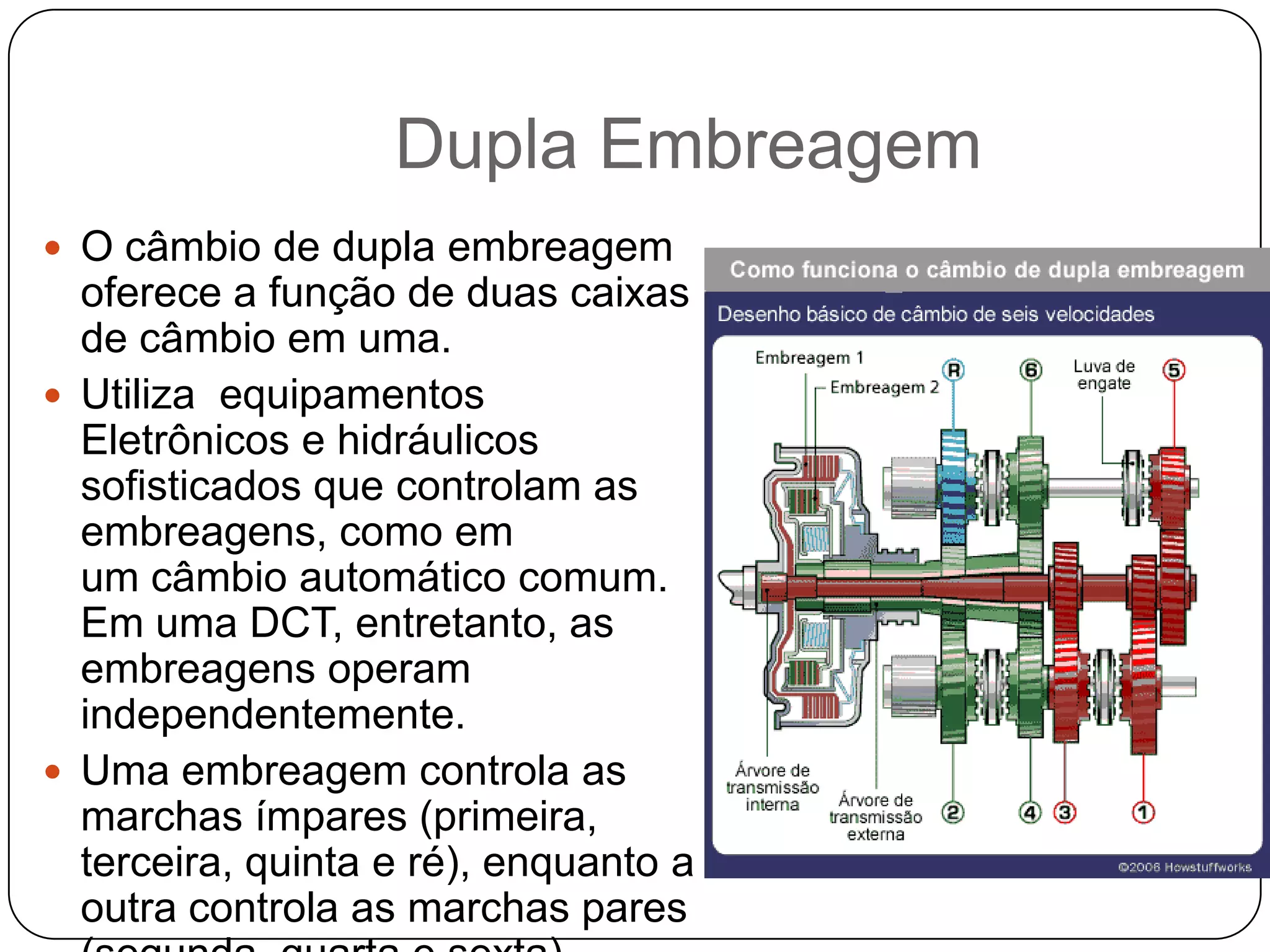Dupla Embreagem
 O câmbio de dupla embreagem
  oferece a função de duas caixas
  de câmbio em uma.
 Utiliza equipamentos
  Eletrônicos e hidráulicos
  sofisticados que controlam as
  embreagens, como em
  um câmbio automático comum.
  Em uma DCT, entretanto, as
  embreagens operam
  independentemente.
 Uma embreagem controla as
  marchas ímpares (primeira,
  terceira, quinta e ré), enquanto a
  outra controla as marchas pares
 