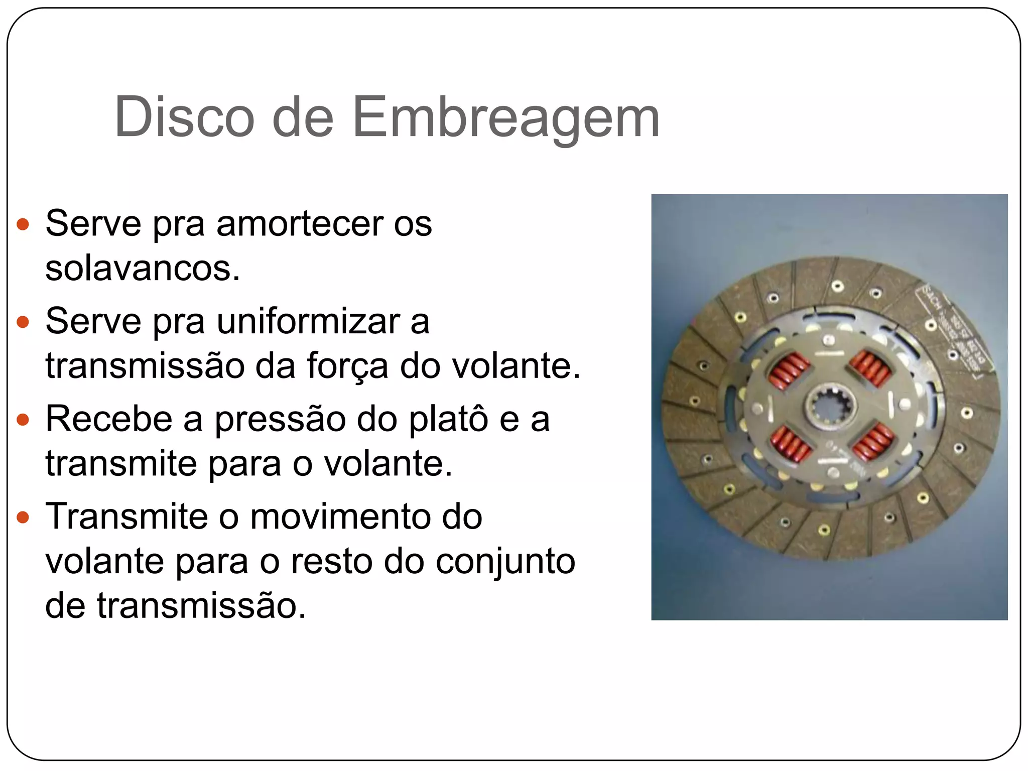 Disco de Embreagem
 Serve pra amortecer os
  solavancos.
 Serve pra uniformizar a
  transmissão da força do volante.
 Recebe a pressão do platô e a
  transmite para o volante.
 Transmite o movimento do
  volante para o resto do conjunto
  de transmissão.
 