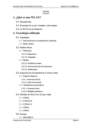 SISTEMAS DE TRANSPORTE DE DATOS                              REDES INALÁMBRICAS



                                            ÍNDICE
1. ¿Qué es una WLAN?
    1.1. Introducción
    1.2. El porqué de su uso. Ventajas y desventajas
    1.3. La WLAN en la industria
2. Tecnología utilizada
    2.1. Topologías
        2.1.1. Infraestructura o Sustitución de cable fijo
        2.1.2. Redes ad-hoc

    2.2. Medios físicos
        2.2.1. Infrarrojo
            2.2.1.1. Dispositivos
            2.2.1.2. Topologías
        2.2.2. Radios
            2.2.2.1. Pérdida de camino
            2.2.2.2. Interferencia del canal adyacente
            2.2.2.3. Multicamino
    2.3. Esquemas de transmisión de LAN por radio
        2.3.1. Espectro disperso
            2.3.1.1. Secuencia directa
            2.3.1.2. Salto de frecuencia
        2.3.2. Modulación de portadora
            2.3.2.1. Portadora única
            2.3.2.2. Múltiples portadoras
    2.4. Métodos de MAC de LAN por radio
        2.4.1. CDMA
        2.4.2. CSMA/CD
        2.4.3. CSMA/CA
        2.4.4. TDMA
        2.4.5. FDMA
    2.5. Normas
        2.5.1. IEEE 802.11
Francisco José García Rico                                               Página 1
 