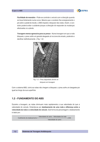 Sistemas de Travagem Antibloqueio
1.2
O que é o ABS
Facilidade de manobra - Pode-se controlar o veículo com a direcção quando
se trava fortemente numa curva. Mesmo que o condutor fixe energicamente o
pé sobre o pedal do travão, o ABS impede o bloquear das rodas. Assim, o con-
dutor poderá evitar o acidente porque a direcção irá responder às mudanças
efectuadas no volante.
Travagem menos agressiva para os pneus - Numa travagem em que a roda
bloqueia, o pneu sofre um grande desgaste só na zona de arrasto, podendo-o
danificar definitivamente. ( Fig. 1.2)
Fig. 1.2 – Pneu degradado devido ao
       bloqueio em travagem
Com o sistema ABS, como as rodas não chegam a bloquear, o pneu sofre um desgaste por
igual ao longo da sua superfície.
1.2 - FUNDAMENTO DO ABS
Durante a travagem, as rodas diminuem mais rapidamente a sua velocidade do que a
velocidade do veículo. Entende-se por deslizamento de uma roda a diferença entre a
velocidade da roda e a velocidade do veículo. Sob forma de percentagem o deslizamento
é dado por:
Coeficiente de deslizamento =
Velocidade do carro - Velocidade da roda
x100
				
Velocidade do carro
 