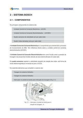 Sistemas de Travagem Antibloqueio 2.1
Sistema Bosch
2 – SISTEMA BOSCH
2.1 – COMPONENTES
Os principais componentes do sistema são:
Unidade Central de Comando Electrónica - (UCCE)
Unidade Central de Comando Electrohidráulica - (UCCEH)
Quatro sensores de velocidade (um por cada roda)
Quatro rodas dentadas (uma por cada roda)
A Unidade Central de Comando Electrónica é o componente que controla todo o processo
de funcionamento do ABS. Tem influência directa sobre a unidade central de comando
electrohidráulica (UCCEH).
A Unidade Central de Comando Electrohidráulica tem como função variar a pressão de
travagem nas pinças dos travões através de duas electroválvulas em cada roda.
Os quatro sensores registam a velocidade (angular) de rotação das rodas, sob forma de
sinais electromagnéticos enviando-os para a UCCE.
Os restantes elementos que compõem o sistema são:
Tubagem do sistema hidráulico
Tubagem do sistema hidráulico
Interruptor no pedal do travão para indicação de travagem (Fig. 2.1)
Fig. 2.1. – Interruptor no pedal do travão para in-
dicação de travagem - A
 