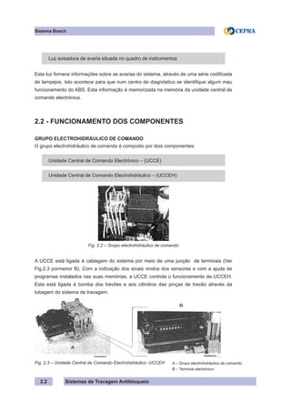 Sistemas de Travagem Antibloqueio
2.2
Sistema Bosch
Luz avisadora de avaria situada no quadro de instrumentos
Esta luz fornece informações sobre as avarias do sistema, através de uma série codificada
de lampejos. Isto acontece para que num centro de diagnóstico se identifique algum mau
funcionamento do ABS. Esta informação é memorizada na memória da unidade central de
comando electrónica.
2.2 - FUNCIONAMENTO DOS COMPONENTES
GRUPO ELECTROHIDRÁULICO DE COMANDO
O grupo electrohidráulico de comando é composto por dois componentes:
Unidade Central de Comando Electrónico – (UCCE)
Unidade Central de Comando Electrohidráulico – (UCCEH)
Fig. 2.2 – Grupo electrohidráulico de comando
A UCCE está ligada à cablagem do sistema por meio de uma junção de terminais (Ver
Fig.2.3 pormenor B). Com a indicação dos sinais vindos dos sensores e com a ajuda de
programas instalados nas suas memórias, a UCCE controla o funcionamento da UCCEH.
Esta está ligada à bomba dos travões e aos cilindros das pinças de travão através da
tubagem do sistema de travagem.
Fig. 2.3 – Unidade Central de Comando Electrohidráulico -UCCEH A – Grupo electrohidráulico de comando
B – Terminal electrónico
 