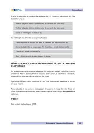 Sistemas de Travagem Antibloqueio 2.5
Sistema Bosch
O sinal do interruptor de comando das luzes de stop (C) é recebido pelo módulo (8). Este
tem como funções:
Verificar a ligação eléctrica do interruptor de comando das luzes stop;
Verificar a ligação eléctrica do interruptor de comando das luzes stop;
Enviar as informações ao módulo (9).
Ao módulo (9) são atribuídas as seguintes funções:
Fechar à massa os circuitos dos relés de comando das electroválvulas (E);
Comando da bomba de recuperação (F); Estabilizar a tensão da bateria (G);
Estabilizar a tensão da bateria (G);
Gerir o funcionamento da luz avisadora de avaria.
MÉTODO DE FUNCIONAMENTO DA UNIDADE CENTRAL DE COMANDO
ELECTRÓNICO
Os sinais vindos dos sensores de velocidade são enviados à unidade central de comando
electrónico. Através da frequência de chegada destes sinais, é calculada a velocidade,
aceleração ou desaceleração de cada uma das rodas.
Das leituras das velocidades individuais de cada roda, é calculada a velocidade do veículo
em cada instante.
Numa situação de travagem, as rodas podem desacelerar de modo diferente. Tendo em
conta cada velocidade individual e a velocidade do veículo é calculado o deslizamento de
cada roda.
UCCEH
Esta unidade é pilotada pela UCCE.
 