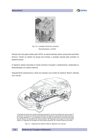 Sistemas de Travagem Antibloqueio
Sistema Bosch
2.6
Fig. 2.6 – Unidade Central de Comando
Electrohidráulico -UCCEH
Através das instruções dadas pela UCCE, as electroválvulas deste componente permitem
diminuir, manter ou restituir às pinças dos travões, a pressão imposta pelo condutor no
pedal de travão.
O objectivo destas instruções é manter durante a travagem o deslizamento, aceleração ou
desaceleração nos valores óptimos.
Seguidamente apresenta-se a título de exemplo uma versão do sistema “Bosch” aplicado
num veículo :
1. Depósito do líquido dos travóes; 2. Bomba principal do circuito dos travões das quatro rodas; 3.
Servo-freio; 4. Grupo de comando electrohidráulico; 5. Sensor de velocidade das rodas dianteiras;
6. Travões dianteiros; 7. Luz avisadora de avaria do ABS; 8. Interruptor de comando das luzes
stop; 9. Sensor de velocidade das rodas traseiras; 10. Regulador de travagem da roda traseira
direita; 11. Regulador de travagem da roda traseira esquerda; 12. Travões traseiros de tambor
Fig. 2.7 – Esquema do sistema “Bosch” aplicado num veículo
 