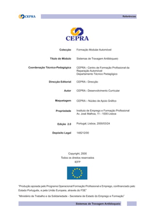 Sistemas de Travagem Antibloqueio
Colecção Formação Modular Automóvel
Título do Módulo Sistemas de Travagem Antibloqueio
Coordenação Técnico-Pedagógica CEPRA - Centro de Formação Profissional da
Reparação Automóvel
Departamento Técnico Pedagógico
Direcção Editorial CEPRA - Direcção
Autor CEPRA - Desenvolvimento Curricular
Maquetagem CEPRA – Núcleo de Apoio Gráfico
Propriedade Instituto de Emprego e Formação Profissional
Av. José Malhoa, 11 - 1000 Lisboa
Edição 2.0 Portugal, Lisboa, 2000/03/24
Depósito Legal 148212/00
Copyright, 2000
Todos os direitos reservados
IEFP
“Produção apoiada pelo Programa Operacional Formação Profissional e Emprego, confinanciado pelo
Estado Português, e pela União Europeia, através do FSE”
“Ministério de Trabalho e da Solidariedade - Secretaria de Estado do Emprego e Formação”
Referências
 