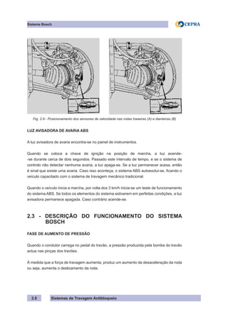 Sistemas de Travagem Antibloqueio
Sistema Bosch
2.8
Fig. 2.9 - Posicionamento dos sensores de velocidade nas rodas traseiras (A) e dianteiras (B)
LUZ AVISADORA DE AVARIA ABS
A luz avisadora de avaria encontra-se no painel de instrumentos.
Quando se coloca a chave de ignição na posição de marcha, a luz acende-
-se durante cerca de dois segundos. Passado este intervalo de tempo, e se o sistema de
controlo não detectar nenhuma avaria, a luz apaga-se. Se a luz permanecer acesa, então
é sinal que existe uma avaria. Caso isso aconteça, o sistema ABS autoexclui-se, ficando o
veículo capacitado com o sistema de travagem mecânico tradicional.
Quando o veículo inicia a marcha, por volta dos 3 km/h inicia-se um teste de funcionamento
do sistema ABS. Se todos os elementos do sistema estiverem em perfeitas condições, a luz
avisadora permanece apagada. Caso contrário acende-se.
2.3 - DESCRIÇÃO DO FUNCIONAMENTO DO SISTEMA
BOSCH
FASE DE AUMENTO DE PRESSÃO
Quando o condutor carrega no pedal do travão, a pressão produzida pela bomba do travão
actua nas pinças dos travões.
À medida que a força de travagem aumenta, produz um aumento da desaceleração da roda
ou seja, aumenta o deslizamento da roda.
 