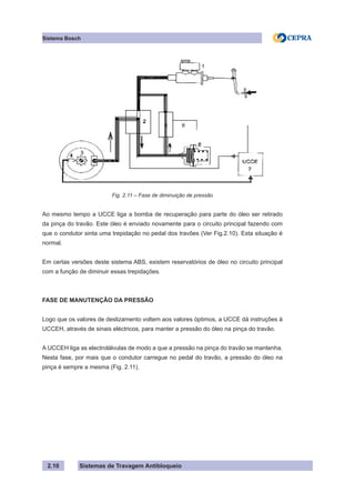 Sistemas de Travagem Antibloqueio
Sistema Bosch
2.10
Fig. 2.11 – Fase de diminuição de pressão
Ao mesmo tempo a UCCE liga a bomba de recuperação para parte do óleo ser retirado
da pinça do travão. Este óleo é enviado novamente para o circuito principal fazendo com
que o condutor sinta uma trepidação no pedal dos travões (Ver Fig.2.10). Esta situação é
normal.
Em certas versões deste sistema ABS, existem reservatórios de óleo no circuito principal
com a função de diminuir essas trepidações.
FASE DE MANUTENÇÃO DA PRESSÃO
Logo que os valores de deslizamento voltem aos valores óptimos, a UCCE dá instruções à
UCCEH, através de sinais eléctricos, para manter a pressão do óleo na pinça do travão.
A UCCEH liga as electrolálvulas de modo a que a pressão na pinça do travão se mantenha.
Nesta fase, por mais que o condutor carregue no pedal do travão, a pressão do óleo na
pinça é sempre a mesma (Fig. 2.11).
 