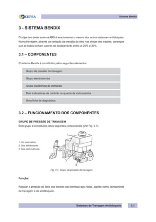 Sistemas de Travagem Antibloqueio 3.1
Sistema Bendix
3 - SISTEMA BENDIX
O objectivo deste sistema ABS é exactamente o mesmo dos outros sistemas antibloqueio.
Numa travagem, através da variação da pressão do óleo nas pinças dos travões, consegue
que as rodas tenham valores de deslizamento entre os 20% e 30%.
3.1 – COMPONENTES
O sistema Bendix é constituído pelos seguintes elementos:
Grupo de pressão de travagem
Grupo electrobomba
Grupo electrónico de comando
Dois indicadores de controlo no quadro de instrumentos
Uma ficha de diagnóstico
3.2 – FUNCIONAMENTO DOS COMPONENTES
GRUPO DE PRESSÃO DE TRAVAGEM
Este grupo é constituído pelos seguintes componentes (Ver Fig. 3.1):
1. Um reservatório
2. Dois distribuidores
3. Seis electroválvulas
Fig. 3.1- Grupo de pressão de travagem
Função:
Regular a pressão do óleo dos travões nas bombas das rodas, agindo como componente
de travagem e de antibloqueio.
 