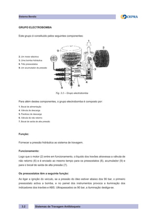 Sistemas de Travagem Antibloqueio
3.2
Sistema Bendix
GRUPO ELECTROBOMBA
Este grupo é constituido pelos seguintes componentes:
2. Um motor eléctrico
3. Uma bomba hidráulica
8. Três pressostatos
9. Um acumulador de pressão
Fig. 3.2 – Grupo electrobomba
Para além destes componentes, o grupo electrobomba é composto por:
1. Bocal de alimentação
4. Válvula de descarga
5. Parafuso de descarga
6. Válvula de não retorno
7. Bocal de saída de alta pressão
Função:
Fornecer a pressão hidráulica ao sistema de travagem.
Funcionamento:
Logo que o motor (2) entre em funcionamento, o líquido dos travões atravessa a válvula de
não retorno (6) e é enviado ao mesmo tempo para os pressostatos (8), acumulador (9) e
para o bocal de saída de alta pressão (7).
Os pressostatos têm a seguinte função:
Ao ligar a ignição do veículo, se a pressão do óleo estiver abaixo dos 90 bar, o primeiro
pressostato activa a bomba, e no painel dos instrumentos provoca a iluminação dos
indicadores dos travões e ABS. Ultrapassados os 90 bar, a iluminação desliga-se.
 