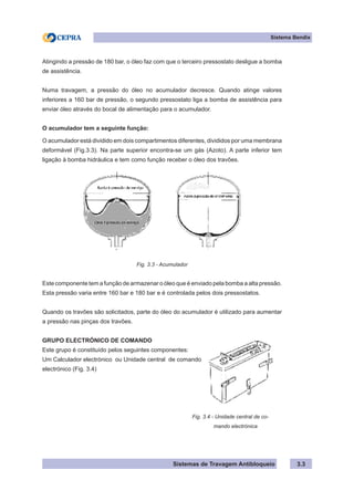 Sistemas de Travagem Antibloqueio 3.3
Sistema Bendix
Atingindo a pressão de 180 bar, o óleo faz com que o terceiro pressostato desligue a bomba
de assistência.
Numa travagem, a pressão do óleo no acumulador decresce. Quando atinge valores
inferiores a 160 bar de pressão, o segundo pressostato liga a bomba de assistência para
enviar óleo através do bocal de alimentação para o acumulador.
O acumulador tem a seguinte função:
O acumulador está dividido em dois compartimentos diferentes, divididos por uma membrana
deformável (Fig.3.3). Na parte superior encontra-se um gás (Azoto). A parte inferior tem
ligação à bomba hidráulica e tem como função receber o óleo dos travões.
Fig. 3.3 - Acumulador
Este componente tem a função de armazenar o óleo que é enviado pela bomba a alta pressão.
Esta pressão varia entre 160 bar e 180 bar e é controlada pelos dois pressostatos.
Quando os travões são solicitados, parte do óleo do acumulador é utilizado para aumentar
a pressão nas pinças dos travões.
GRUPO ELECTRÓNICO DE COMANDO
Este grupo é constituído pelos seguintes componentes:
Um Calculador electrónico ou Unidade central de comando
electrónico (Fig. 3.4)
							 Fig. 3.4 - Unidade central de co-
mando electrónica
 