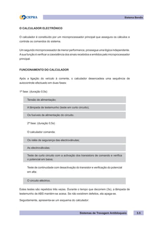 Sistemas de Travagem Antibloqueio
Sistema Bendix
3.5
O CALCULADOR ELECTRÓNICO
O calculador é constituído por um microprocessador principal que assegura os cálculos e
controla os comandos do sistema.
Um segundo microprocessador de menor performance, prossegue uma lógica independente.
Asua função é verificar a coexistência dos sinais recebidos e emitidos pelo microprocessador
principal.
FUNCIONAMENTO DO CALCULADOR
Após a ligação do veículo à corrente, o calculador desencadeia uma sequência de
autocontrole efectuado em duas fases:
1ª fase: (duração 0,5s)
Tensão de alimentação;
A lâmpada de testemunho (teste em curto circuito);
Os fusíveis de alimentação do circuito.
2ª fase: (duração 0,5s)
O calculador comanda:
Os relés de segurança das electroválvulas;
As electroválvulas;
Teste de curto circuito com a activação dos transistors de comando e verifica
o potencial em baixa;
Teste de continuidade com desactivação do transistor e verificação do potencial
em alta:
O circuito eléctrico.
Estes testes são repetidos três vezes. Durante o tempo que decorrem (3s), a lâmpada de
testemunho de ABS mantém-se acesa. Se não existirem defeitos, ela apaga-se.
Seguidamente, apresenta-se um esquema do calculador:
 