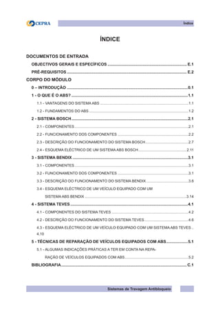Sistemas de Travagem Antibloqueio
Índice
ÍNDICE
DOCUMENTOS DE ENTRADA
OBJECTIVOS GERAIS E ESPECÍFICOS....................................................................... E.1
PRÉ-REQUISITOS........................................................................................................... E.2
CORPO DO MÓDULO
0 – INTRODUÇÃO............................................................................................................0.1
1 - O QUE É O ABS?........................................................................................................1.1
1.1 - VANTAGENS DO SISTEMA ABS.......................................................................................1.1
1.2 - FUNDAMENTOS DO ABS..................................................................................................1.2
2 - SISTEMA BOSCH........................................................................................................2.1
2.1 - COMPONENTES................................................................................................................2.1
2.2 - FUNCIONAMENTO DOS COMPONENTES......................................................................2.2
2.3 - DESCRIÇÃO DO FUNCIONAMENTO DO SISTEMA BOSCH.
..........................................2.7
2.4 - ESQUEMA ELÉCTRICO DE UM SISTEMA ABS BOSCH.
...............................................2.11
3 - SISTEMA BENDIX.......................................................................................................3.1
3.1 - COMPONENTES................................................................................................................3.1
3.2 - FUNCIONAMENTO DOS COMPONENTES......................................................................3.1
3.3 - DESCRIÇÃO DO FUNCIONAMENTO DO SISTEMA BENDIX..........................................3.6
3.4 - ESQUEMA ELÉCTRICO DE UM VEÍCULO EQUIPADO COM UM
SISTEMA ABS BENDIX....................................................................................................3.14
4 - SISTEMA TEVES.........................................................................................................4.1
4.1 - COMPONENTES DO SISTEMA TEVES............................................................................4.2
4.2 - DESCRIÇÃO DO FUNCIONAMENTO DO SISTEMA TEVES............................................4.6
4.3 - ESQUEMA ELÉCTRICO DE UM VEÍCULO EQUIPADO COM UM SISTEMA ABS TEVES...
4.10
5 - TÉCNICAS DE REPARAÇÃO DE VEÍCULOS EQUIPADOS COM ABS.
...................5.1
5.1 - ALGUMAS INDICAÇÕES PRÁTICAS A TER EM CONTA NA REPA-
RAÇÃO DE VEÍCULOS EQUIPADOS COM ABS.
..............................................................5.2
BIBLIOGRAFIA................................................................................................................ C.1
 