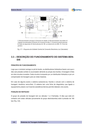 Sistemas de Travagem Antibloqueio
Sistema Bendix
3.6
1. Microprocessador principal; 2. Sensores de rotação; 3. Microprocessador secundário; 4.
Captador de polarização; 5. Recertor; 6. Comando de relés; 7. Comando de electroválvulas;
8. Relés de segurança; 9. Electroválvulas (6); 10. Luz testemunho do ABS; 11. Ficha dia-
gnóstico
Fig. 3.7 – Esquema da Unidade Central de Comando Electrónico (ou Calculador)
3.3 – DESCRIÇÃO DO FUNCIONAMENTO DO SISTEMA BEN-
DIX
PRINCÍPIO DE FUNCIONAMENTO
Logo que o condutor carrega no pé do travão, os distribuidores hidráulicos fazem com que o
óleo sob pressão contido no acumulador alimente as pinças dos travões. A travagem é feita
em dois circuitos cruzados. Cada circuito é composto por um distribuidor hidráulico e por um
compensador de travagem para as rodas traseiras.
Em caso de alguma avaria o sistema autoexclui-se, ficando o veículo com o sistema de
travagem mecânico servo-freio. O sistema tem uma ficha de diagnóstico que ligada a
equipamento próprio num local de assistência técnica permite detectar uma avaria.
POSIÇÃO DE REPOUSO
O grupo de pressão de travagem tem as válvulas 1 e 2 fechadas. O óleo que está em
contacto com estas válvulas (proveniente do grupo electrobomba) está à pressão de 180
bar (Fig. 3.8).
 