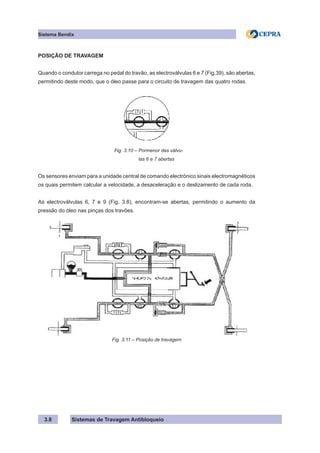 Sistemas de Travagem Antibloqueio
Sistema Bendix
3.8
POSIÇÃO DE TRAVAGEM
Quando o condutor carrega no pedal do travão, as electroválvulas 6 e 7 (Fig.39), são abertas,
permitindo deste modo, que o óleo passe para o circuito de travagem das quatro rodas.
Fig. 3.10 – Pormenor das válvu-
las 6 e 7 abertas
Os sensores enviam para a unidade central de comando electrónico sinais electromagnéticos
os quais permitem calcular a velocidade, a desaceleração e o deslizamento de cada roda.
As electroválvulas 6, 7 e 9 (Fig. 3.8), encontram-se abertas, permitindo o aumento da
pressão do óleo nas pinças dos travões.
Fig. 3.11 – Posição de travagem
 