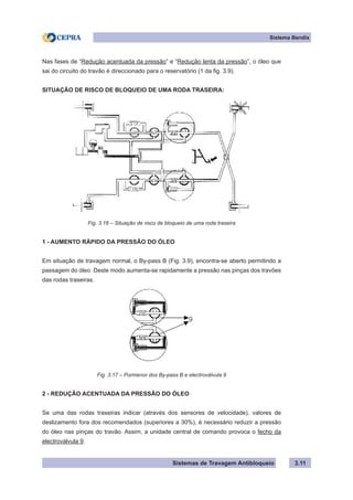 Sistemas de Travagem Antibloqueio
Sistema Bendix
3.11
Nas fases de “Redução acentuada da pressão” e “Redução lenta da pressão”, o óleo que
sai do circuito do travão é direccionado para o reservatório (1 da fig. 3.9).
SITUAÇÃO DE RISCO DE BLOQUEIO DE UMA RODA TRASEIRA:
Fig. 3.16 – Situação de risco de bloqueio de uma roda traseira
1 - AUMENTO RÁPIDO DA PRESSÃO DO ÓLEO
Em situação de travagem normal, o By-pass B (Fig. 3.9), encontra-se aberto permitindo a
passagem do óleo. Deste modo aumenta-se rapidamente a pressão nas pinças dos travões
das rodas traseiras.
Fig. 3.17 – Pormenor dos By-pass B e electroválvula 9
2 - REDUÇÃO ACENTUADA DA PRESSÃO DO ÓLEO
Se uma das rodas traseiras indicar (através dos sensores de velocidade), valores de
deslizamento fora dos recomendados (superiores a 30%), é necessário reduzir a pressão
do óleo nas pinças do travão. Assim, a unidade central de comando provoca o fecho da
electroválvula 9.
 