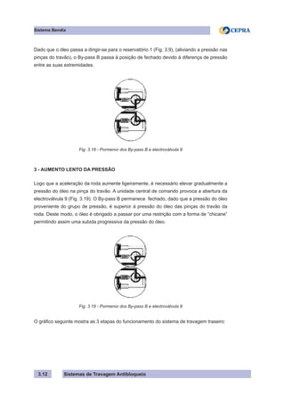 Sistemas de Travagem Antibloqueio
Sistema Bendix
3.12
Dado que o óleo passa a dirigir-se para o reservatório 1 (Fig. 3.9), (aliviando a pressão nas
pinças do travão), o By-pass B passa à posição de fechado devido à diferença de pressão
entre as suas extremidades.
Fig. 3.18 - Pormenor dos By-pass B e electroválvula 9
3 - AUMENTO LENTO DA PRESSÃO
Logo que a aceleração da roda aumente ligeiramente, é necessário elevar gradualmente a
pressão do óleo na pinça do travão. A unidade central de comando provoca a abertura da
electroválvula 9 (Fig. 3.19). O By-pass B permanece fechado, dado que a pressão do óleo
proveniente do grupo de pressão, é superior à pressão do óleo das pinças do travão da
roda. Deste modo, o óleo é obrigado a passar por uma restrição com a forma de “chicane”
permitindo assim uma subida progressiva da pressão do óleo.
Fig. 3.19 - Pormenor dos By-pass B e electroválvula 9
O gráfico seguinte mostra as 3 etapas do funcionamento do sistema de travagem traseiro:
 