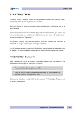 Sistemas de Travagem Antibloqueio 4.1
Sistema Teves
4 - SISTEMA TEVES
O sistema TEVES é mais um sistema de travagem ABS que tem como princípio evitar o
bloqueio das rodas do veículo perante uma travagem.
O principio básico de funcionamento deste sistema de travagem antibloqueio rege-se da
seguinte forma:
A pressão do óleo nas pinças dos travões é regulada por electrovávulas, que por sua vez,
são comandadas por uma unidade central de comando (por vezes este equipamento é
também designado por “ Calculador “).
Ao calculador, chegam sinais electromagnéticos de quatro sensores que indicam a de
velocidade de rotação das rodas (um sensor por cada roda).
Através destes sinais electromagnéticos, o calculador analisa se alguma roda está em risco
de bloqueio. Se esse risco existir, envia ordens às electroválvulas no sentido de o evitar.
FUNCIONAMENTO DO CALCULADOR
Após a ligação da ignição à corrente, o calculador recebe uma informação (+) que
desencadeia um ciclo de duas operações sucessivas:
Fase de inicialização (duração aprox. 1,7s)
Teste de nível de líquido dos travões e da pressão do acumulador e con-
trolo dos contactos (duração aprox 0,9s)
Durante estas duas fases a luz do ABS mantêm-se acesa. Verificado o bom funcionamento
do sistema ela apaga-se.
 