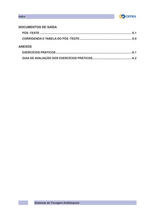 Sistemas de Travagem Antibloqueio
Índice
DOCUMENTOS DE SAÍDA
PÓS -TESTE.................................................................................................................... S.1
CORRIGENDA E TABELA DO PÓS -TESTE.................................................................. S.9
ANEXOS
EXERCÍCIOS PRÁTICOS................................................................................................ A.1
GUIA DE AVALIAÇÃO DOS EXERCÍCIOS PRÁTICOS.
................................................. A.2
 