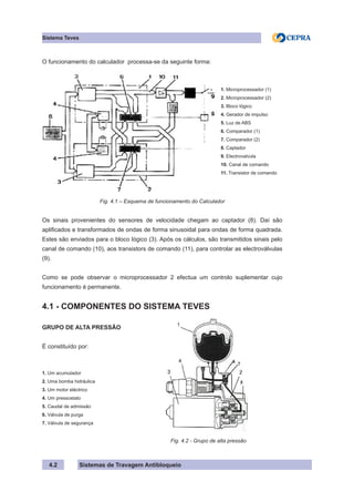 Sistemas de Travagem Antibloqueio
4.2
Sistema Teves
O funcionamento do calculador processa-se da seguinte forma:
1. Microprocessador (1)
2. Microprocessador (2)
3. Bloco lógico
4. Gerador de impulso
5. Luz de ABS
6. Comparador (1)
7. Comparador (2)
8. Captador
9. Electrovalvula
10. Canal de comando
11. Transistor de comando
Fig. 4.1 – Esquema de funcionamento do Calculador
Os sinais provenientes do sensores de velocidade chegam ao captador (8). Daí são
aplificados e transformados de ondas de forma sinusoidal para ondas de forma quadrada.
Estes são enviados para o bloco lógico (3). Após os cálculos, são transmitidos sinais pelo
canal de comando (10), aos transistors de comando (11), para controlar as electroválvulas
(9).
Como se pode observar o microprocessador 2 efectua um controlo suplementar cujo
funcionamento é permanente.
4.1 - COMPONENTES DO SISTEMA TEVES
GRUPO DE ALTA PRESSÃO
É constituído por:
1. Um acumulador
2. Uma bomba hidráulica
3. Um motor eléctrico
4. Um pressostato
5. Caudal de admissão
6. Válvula de purga
7. Válvula de segurança
						 Fig. 4.2 - Grupo de alta pressão
 
