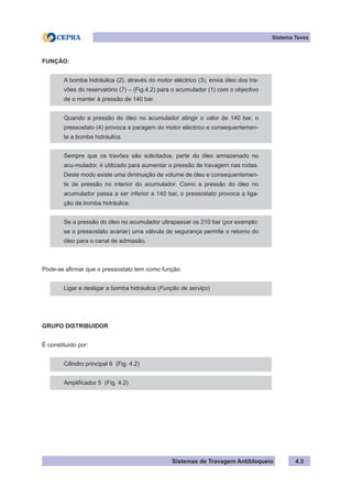 Sistemas de Travagem Antibloqueio 4.3
Sistema Teves
FUNÇÃO:
A bomba hidráulica (2), através do motor eléctrico (3), envia óleo dos tra-
vões do reservatório (7) – (Fig.4.2) para o acumulador (1) com o objectivo
de o manter à pressão de 140 bar.
Quando a pressão do óleo no acumulador atingir o valor de 140 bar, o
pressostato (4) provoca a paragem do motor eléctrico e consequentemen-
te a bomba hidráulica.
Sempre que os travões são solicitados, parte do óleo armazenado no
acu-mulador, é utilizado para aumentar a pressão de travagem nas rodas.
Deste modo existe uma diminuição de volume de óleo e consequentemen-
te de pressão no interior do acumulador. Como a pressão do óleo no
acumulador passa a ser inferior a 140 bar, o pressostato provoca a liga-
ção da bomba hidráulica.
Se a pressão do óleo no acumulador ultrapassar os 210 bar (por exemplo:
se o pressostato avariar) uma válvula de segurança permite o retorno do
óleo para o canal de admissão.
Pode-se afirmar que o pressostato tem como função:
Ligar e desligar a bomba hidráulica (Função de serviço)
GRUPO DISTRIBUIDOR
É constituído por:
Cilindro principal 6 (Fig. 4.2)
Amplificador 5 (Fig. 4.2)
 